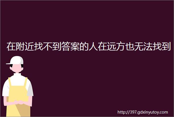 在附近找不到答案的人在远方也无法找到