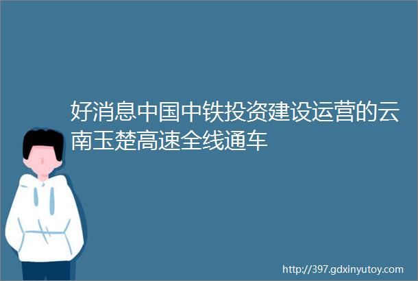 好消息中国中铁投资建设运营的云南玉楚高速全线通车